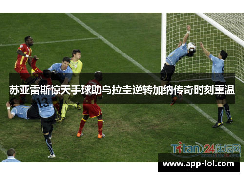 苏亚雷斯惊天手球助乌拉圭逆转加纳传奇时刻重温