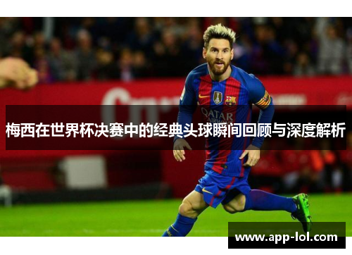 梅西在世界杯决赛中的经典头球瞬间回顾与深度解析