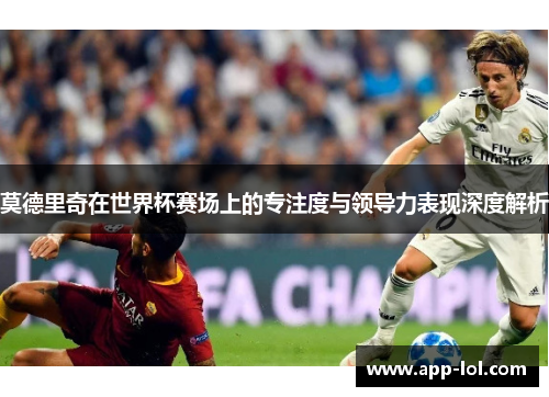 莫德里奇在世界杯赛场上的专注度与领导力表现深度解析