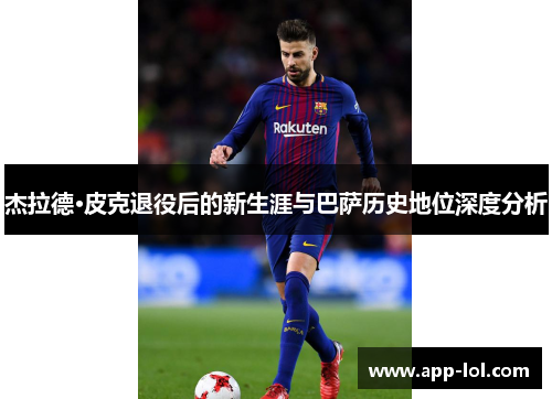 杰拉德·皮克退役后的新生涯与巴萨历史地位深度分析