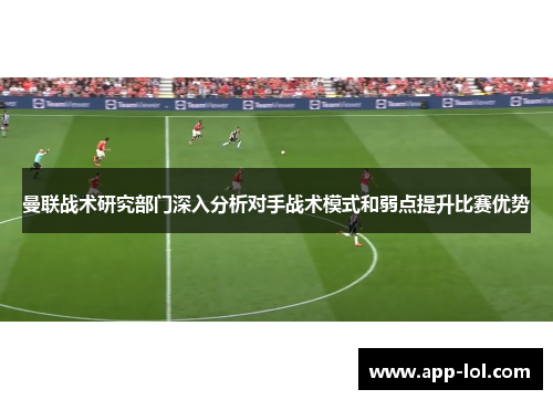 曼联战术研究部门深入分析对手战术模式和弱点提升比赛优势