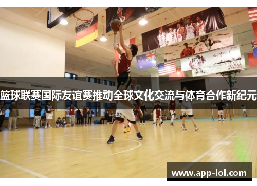 篮球联赛国际友谊赛推动全球文化交流与体育合作新纪元