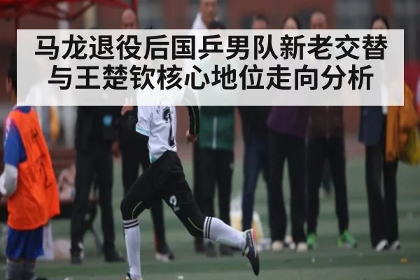 马龙退役后国乒男队新老交替与王楚钦核心地位走向分析