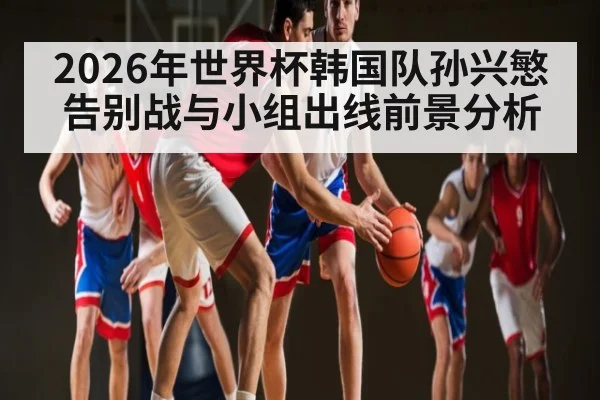 2026年世界杯韩国队孙兴慜告别战与小组出线前景分析