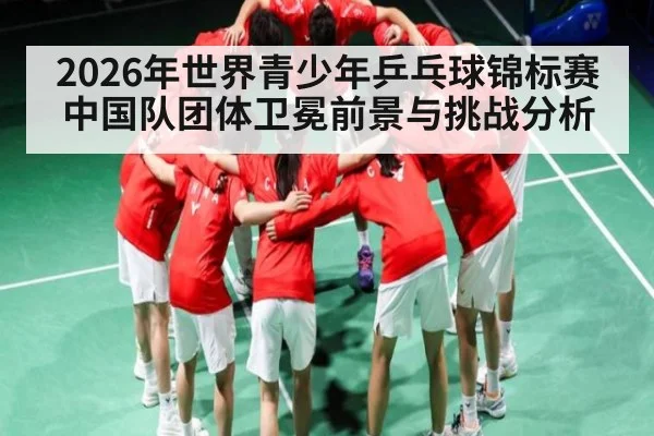 2026年世界青少年乒乓球锦标赛中国队团体卫冕前景与挑战分析